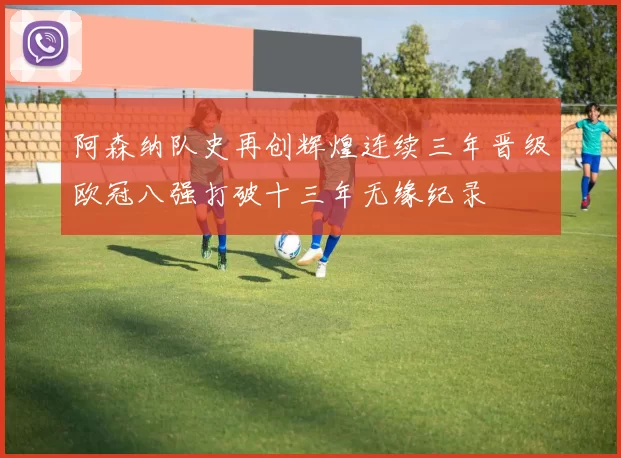阿森纳队史再创辉煌连续三年晋级欧冠八强打破十三年无缘纪录