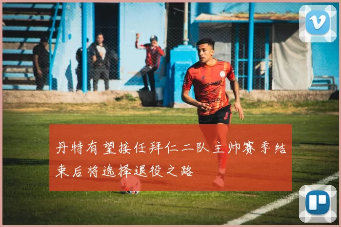 丹特有望接任拜仁二队主帅赛季结束后将选择退役之路