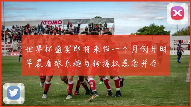 世界杯盛宴即将来临一个月倒计时早晨看球乐趣与转播权悬念并存