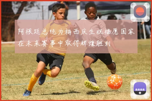阿根廷总统为梅西庆生祝福愿国家在未来赛事中取得辉煌胜利