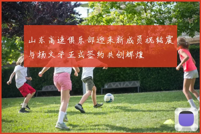 山东高速俱乐部迎来新成员祝铭震与杨文学正式签约共创辉煌