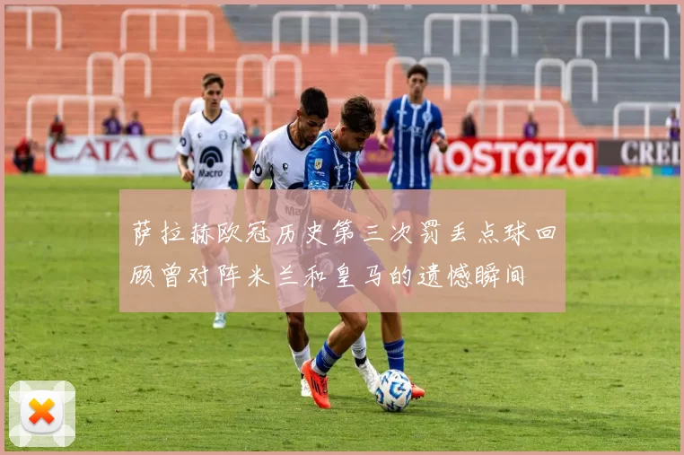 萨拉赫欧冠历史第三次罚丢点球回顾曾对阵米兰和皇马的遗憾瞬间