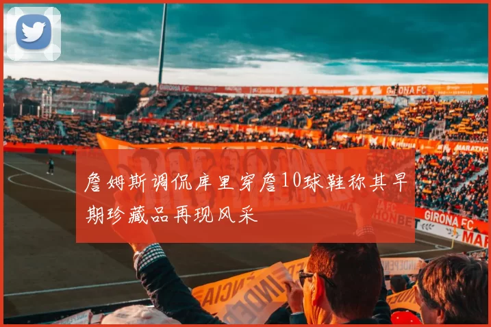 詹姆斯调侃库里穿詹10球鞋称其早期珍藏品再现风采