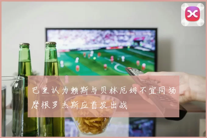 巴里认为赖斯与贝林厄姆不宜同场摩根罗杰斯应首发出战