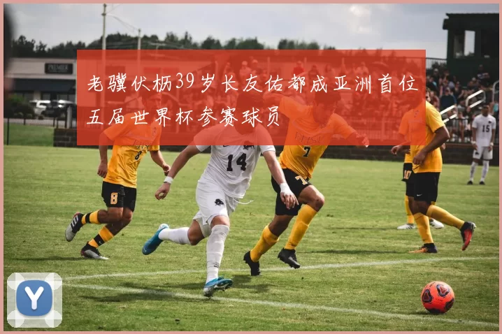 老骥伏枥39岁长友佑都成亚洲首位五届世界杯参赛球员