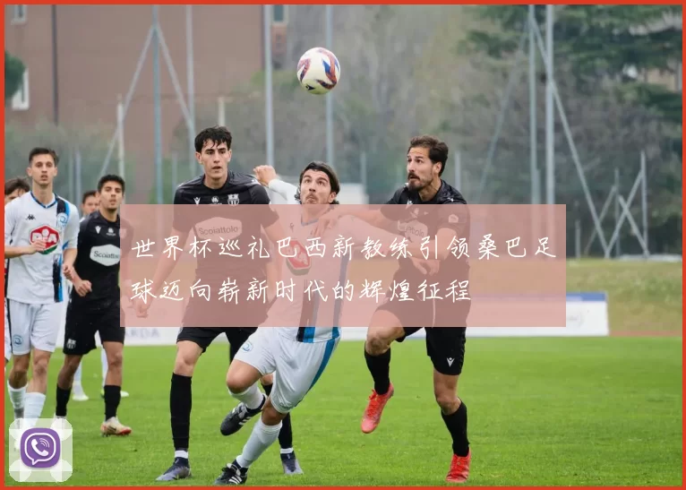 世界杯巡礼巴西新教练引领桑巴足球迈向崭新时代的辉煌征程
