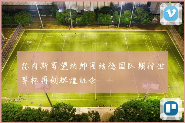 赫内斯寄望纳帅团结德国队期待世界杯再创辉煌机会