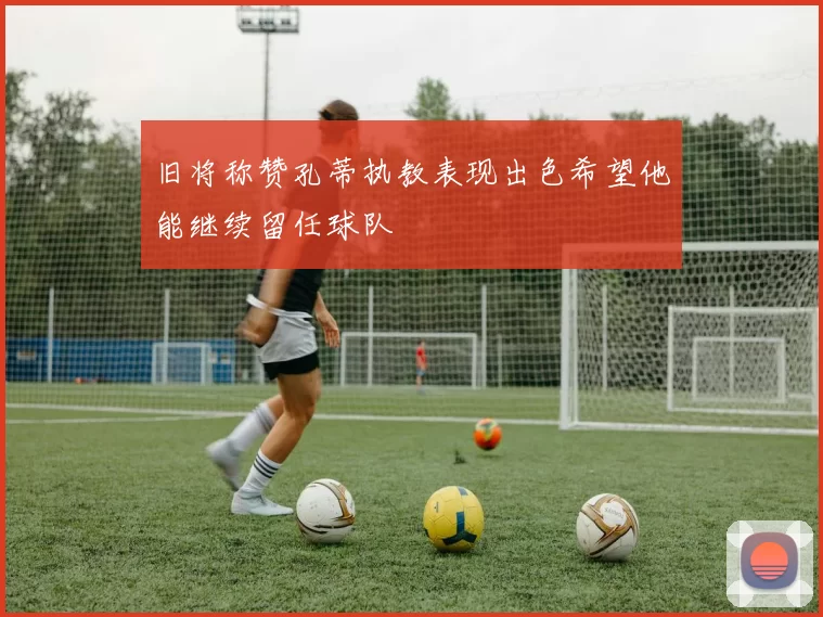 旧将称赞孔蒂执教表现出色希望他能继续留任球队