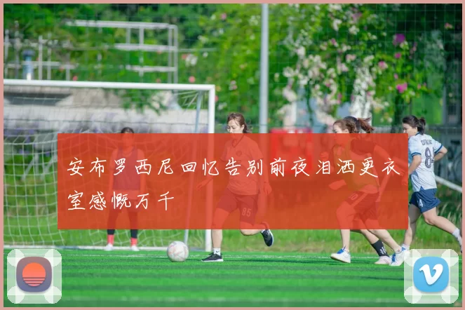 安布罗西尼回忆告别前夜泪洒更衣室感慨万千