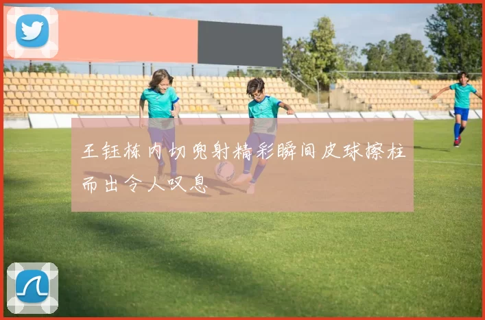 王钰栋内切兜射精彩瞬间皮球擦柱而出令人叹息