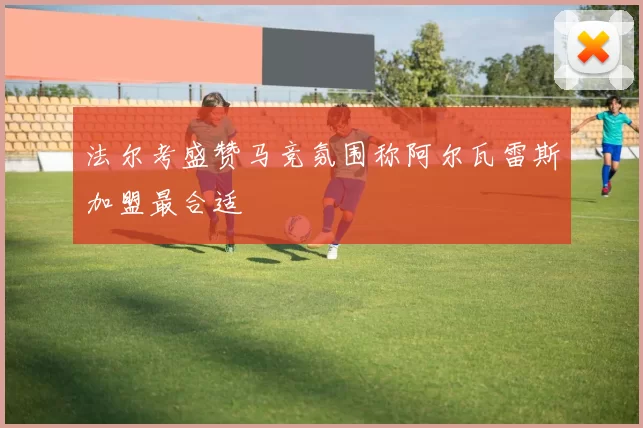 法尔考盛赞马竞氛围称阿尔瓦雷斯加盟最合适