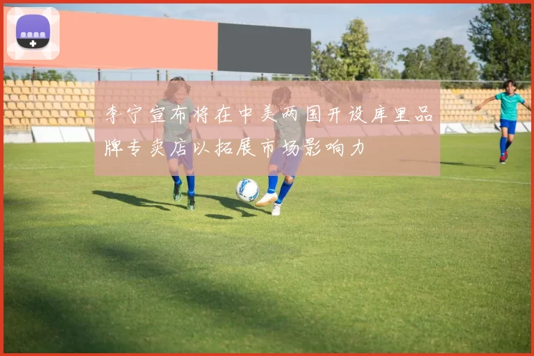 李宁宣布将在中美两国开设库里品牌专卖店以拓展市场影响力