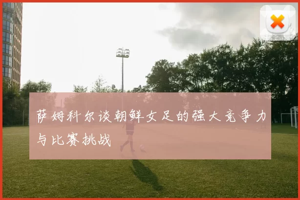 萨姆科尔谈朝鲜女足的强大竞争力与比赛挑战