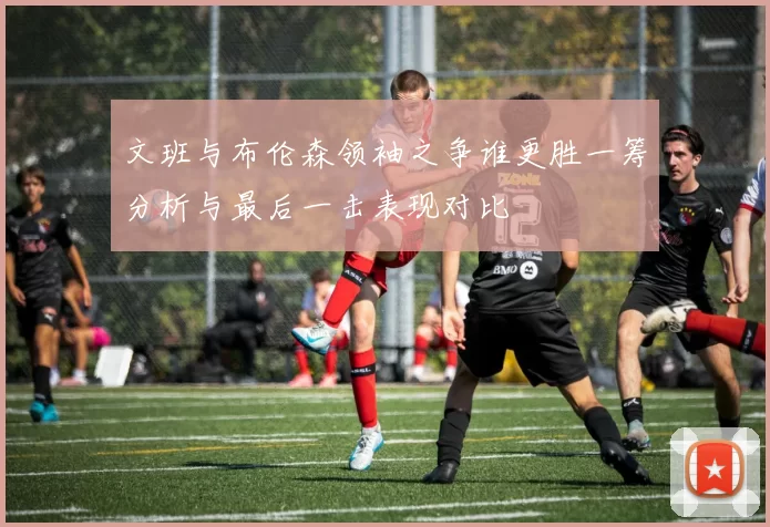 文班与布伦森领袖之争谁更胜一筹分析与最后一击表现对比