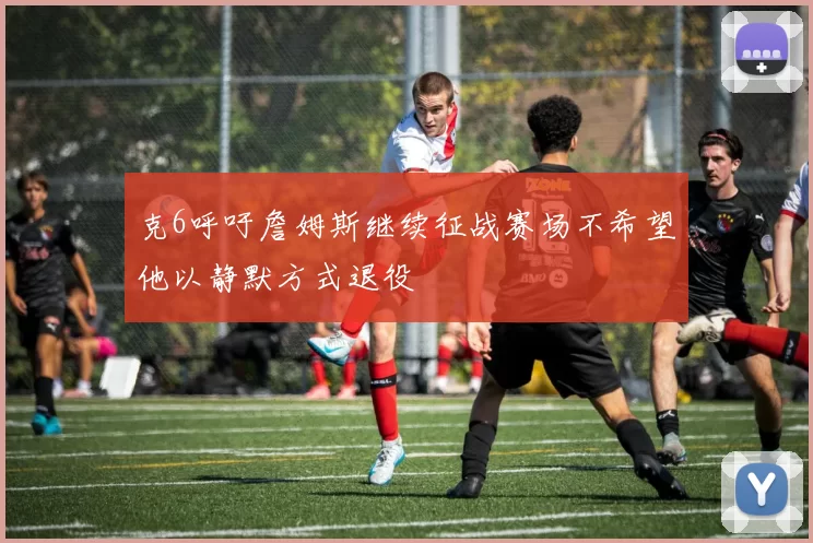 克6呼吁詹姆斯继续征战赛场不希望他以静默方式退役