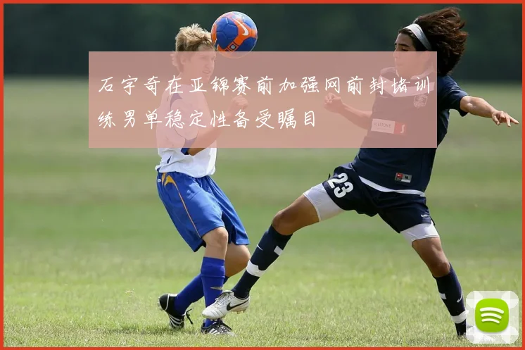 石宇奇在亚锦赛前加强网前封堵训练男单稳定性备受瞩目