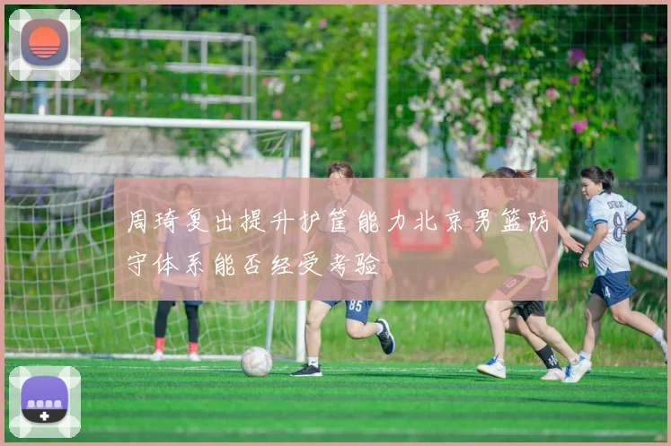 周琦复出提升护筐能力北京男篮防守体系能否经受考验